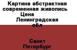 Картина абстрактная современная живопись › Цена ­ 7 500 - Ленинградская обл., Санкт-Петербург г. Коллекционирование и антиквариат » Другое   . Ленинградская обл.